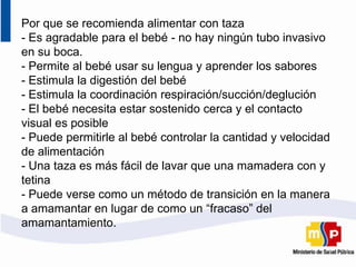 Por que se recomienda alimentar con taza
- Es agradable para el bebé - no hay ningún tubo invasivo
en su boca.
- Permite al bebé usar su lengua y aprender los sabores
- Estimula la digestión del bebé
- Estimula la coordinación respiración/succión/deglución
- El bebé necesita estar sostenido cerca y el contacto
visual es posible
- Puede permitirle al bebé controlar la cantidad y velocidad
de alimentación
- Una taza es más fácil de lavar que una mamadera con y
tetina
- Puede verse como un método de transición en la manera
a amamantar en lugar de como un “fracaso” del
amamantamiento.
 