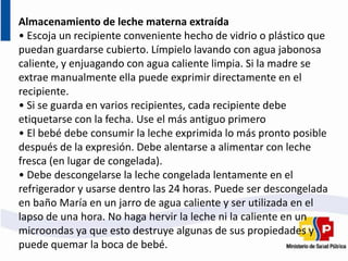 Almacenamiento de leche materna extraída
• Escoja un recipiente conveniente hecho de vidrio o plástico que
puedan guardarse cubierto. Límpielo lavando con agua jabonosa
caliente, y enjuagando con agua caliente limpia. Si la madre se
extrae manualmente ella puede exprimir directamente en el
recipiente.
• Si se guarda en varios recipientes, cada recipiente debe
etiquetarse con la fecha. Use el más antiguo primero
• El bebé debe consumir la leche exprimida lo más pronto posible
después de la expresión. Debe alentarse a alimentar con leche
fresca (en lugar de congelada).
• Debe descongelarse la leche congelada lentamente en el
refrigerador y usarse dentro las 24 horas. Puede ser descongelada
en baño María en un jarro de agua caliente y ser utilizada en el
lapso de una hora. No haga hervir la leche ni la caliente en un
microondas ya que esto destruye algunas de sus propiedades y
puede quemar la boca de bebé.
 