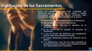16
Institución de los Sacramentos
Todos los sacramentos han sido instituidos por
Jesucristo que es el autor de la gracia y puede
comunicarla por medio de signos sensibles para
expresar las realidades sobrenaturales de la gracia:
 nacemos a la vida sobrenatural por el Bautismo,
 nos fortalecemos con la Confirmación,
 mantenemos la vida con el alimento de la
Eucaristía,
 si se pierde por el pecado, la recupera la
Penitencia,
 y con la Unción de enfermos nos preparamos
para el viaje que acabará en el cielo.
 El Orden sacerdotal procura los ministros de la
Iglesia,
 y el Matrimonio, que con los hijos perpetúa la
sociedad humana y hace crecer la Iglesia cuando
son regenerados por el bautismo.
 