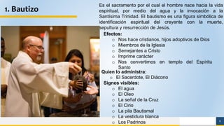 6
1. Bautizo
Es el sacramento por el cual el hombre nace hacia la vida
espiritual, por medio del agua y la invocación a la
Santísima Trinidad. El bautismo es una figura simbólica de
identificación espiritual del creyente con la muerte,
sepultura y resurrección de Jesús.
Signos visibles:
o El agua
o El Oleo
o La señal de la Cruz
o El Cirio
o La pila Bautismal
o La vestidura blanca
o Los Padrinos
Quien lo administra:
o El Sacerdote, El Diácono
Efectos:
o Nos hace cristianos, hijos adoptivos de Dios
o Miembros de la Iglesia
o Semejantes a Cristo
o Imprime carácter
o Nos convertimos en templo del Espíritu
Santo
 