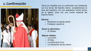 7
2. Confirmación Tiene por finalidad que el confirmado sea fortalecido
con los dones del Espíritu Santo, completándose la
obra del bautismo. Es una aceptación formal dentro
de la iglesia, junto con una unción especial del
Espíritu Santo.
Signos visibles:
o La Unción
o El Oleo
o La señal de la Cruz
o La imposición de las manos
Quien lo administra:
o El Obispo
Efectos:
o Recibimos al espíritu Santo
o Fortalece nuestra fe
 