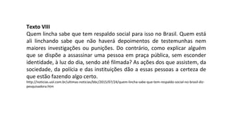 Texto VIII
Quem lincha sabe que tem respaldo social para isso no Brasil. Quem está
ali linchando sabe que não haverá depoimentos de testemunhas nem
maiores investigações ou punições. Do contrário, como explicar alguém
que se dispõe a assassinar uma pessoa em praça pública, sem esconder
identidade, à luz do dia, sendo até filmada? As ações dos que assistem, da
sociedade, da polícia e das instituições dão a essas pessoas a certeza de
que estão fazendo algo certo.
http://noticias.uol.com.br/ultimas-noticias/bbc/2015/07/24/quem-lincha-sabe-que-tem-respaldo-social-no-brasil-diz-
pesquisadora.htm
 