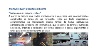 #PartiuProduzir: Dissertação (Enem)
“Justiça com as próprias mãos:”
A partir da leitura dos textos motivadores e com base nos conhecimentos
construídos ao longo de sua formação, redija um texto dissertativo-
argumentativo na modalidade escrita formal da língua portuguesa,
apresentando proposta de intervenção, que respeite os direitos humanos.
Selecione, organize e relacione, de forma coerente e coesa, argumentos e
fatos para defesa de seu ponto de vista.
 
