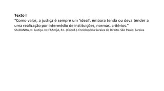 Texto I
“Como valor, a justiça é sempre um ‘ideal’, embora tenda ou deva tender a
uma realização por intermédio de instituições, normas, critérios.”
SALDANHA, N. Justiça. In: FRANÇA, R.L. (Coord.). Enciclopédia Saraiva do Direito. São Paulo: Saraiva
 