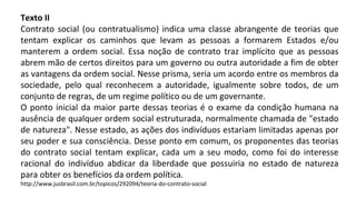 Texto II
Contrato social (ou contratualismo) indica uma classe abrangente de teorias que
tentam explicar os caminhos que levam as pessoas a formarem Estados e/ou
manterem a ordem social. Essa noção de contrato traz implícito que as pessoas
abrem mão de certos direitos para um governo ou outra autoridade a fim de obter
as vantagens da ordem social. Nesse prisma, seria um acordo entre os membros da
sociedade, pelo qual reconhecem a autoridade, igualmente sobre todos, de um
conjunto de regras, de um regime político ou de um governante.
O ponto inicial da maior parte dessas teorias é o exame da condição humana na
ausência de qualquer ordem social estruturada, normalmente chamada de "estado
de natureza". Nesse estado, as ações dos indivíduos estariam limitadas apenas por
seu poder e sua consciência. Desse ponto em comum, os proponentes das teorias
do contrato social tentam explicar, cada um a seu modo, como foi do interesse
racional do indivíduo abdicar da liberdade que possuiria no estado de natureza
para obter os benefícios da ordem política.
http://www.jusbrasil.com.br/topicos/292094/teoria-do-contrato-social
 