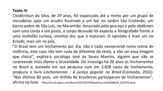Texto IV
Cleidenilson da Silva, de 29 anos, foi espancado até a morte por um grupo de
moradores após um assalto frustrado a um bar no Jardim São Cristóvão, um
bairro pobre de São Luís, no Maranhão. Amarrado pelo pescoço e pelo abdômen
com uma corda a um poste, o corpo desnudo foi exposto e fotografado frente a
uma multidão curiosa, vizinhos dos que o mataram. O episódio é mais um no
Estado, mais um no país.
“O Brasil tem um linchamento por dia, não é nada excepcional nesta rotina de
violência, este caso não tem nada de diferente do resto, a não ser essa imagem
que choca”, explica o sociólogo José de Souza Martins, alguém que não se
surpreende mais diante a brutalidade. Ele investiga há 20 anos os linchamentos
no Brasil e, baseado em sua pesquisa com em 2.028 casos de linchamento,
produziu o livro Linchamentos - A justiça popular no Brasil (Contexto, 2015).
"Nos últimos 60 anos, um milhão de brasileiros participaram de linchamentos",
afirma no livro. http://brasil.elpais.com/brasil/2015/07/09/politica/1436398636_252670.html
 
