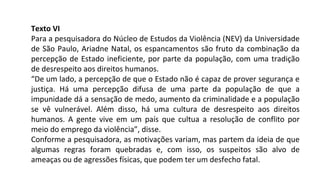 Texto VI
Para a pesquisadora do Núcleo de Estudos da Violência (NEV) da Universidade
de São Paulo, Ariadne Natal, os espancamentos são fruto da combinação da
percepção de Estado ineficiente, por parte da população, com uma tradição
de desrespeito aos direitos humanos.
“De um lado, a percepção de que o Estado não é capaz de prover segurança e
justiça. Há uma percepção difusa de uma parte da população de que a
impunidade dá a sensação de medo, aumento da criminalidade e a população
se vê vulnerável. Além disso, há uma cultura de desrespeito aos direitos
humanos. A gente vive em um país que cultua a resolução de conflito por
meio do emprego da violência”, disse.
Conforme a pesquisadora, as motivações variam, mas partem da ideia de que
algumas regras foram quebradas e, com isso, os suspeitos são alvo de
ameaças ou de agressões físicas, que podem ter um desfecho fatal.
 