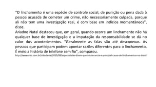 “O linchamento é uma espécie de controle social, de punição ou pena dada à
pessoa acusada de cometer um crime, não necessariamente culpada, porque
ali não tem uma investigação real, é com base em indícios momentâneos”,
disse.
Ariadne Natal destacou que, em geral, quando ocorre um linchamento não há
qualquer base de investigação e a imputação da responsabilidade se dá no
calor dos acontecimentos. “Geralmente as falas são até desconexas. As
pessoas que participam podem apontar razões diferentes para o linchamento.
É meio a história de telefone sem fio”, comparou.
http://www.ebc.com.br/cidadania/2015/08/especialistas-dizem-que-intolerancia-e-principal-causa-de-linchamentos-no-brasil
 
