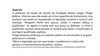 Texto VII
O professor da Escola de Direito da Fundação Getulio Vargas Thiago
Bottino informou que não existe um crime específico de linchamento, mas
qualquer caso pode ser enquadrado na legislação existente e nunca é sem
intenção. “Ninguém lincha sem querer, então, é sempre doloso e
qualificado”. Se alguém é morto sem que possa se defender, o crime é
qualificado, quando várias pessoas se reúnem para matar, é qualificado, se
usa fogo é qualificado, explicou.
Thiago destacou ainda que os suspeitos podem ser processados e só quem
pode punir é o Estado.
“Não é a legislação que tem que mudar, o problema é a cultura das
pessoas e o funcionamento da polícia”, avaliou.
http://www.monitormercantil.com.br/index.php?pagina=Noticias&Noticia=172944&Categoria=CONJUNTURA
 