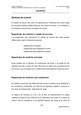 DPTO. AUTOMOCIÓN I.E.S. VIRGEN DEL ESPINO
MÓDULO: MOTORES TÉRMICOS Y SUS SISTEMAS AUXILIARES SORIA
L
L-
-J
JE
ET
TR
RO
ON
NI
IC
C
Sistema de control
El estado de servicio del motor es registrado por medidores que hacen llegar
las correspondientes señales eléctricas ala unidad de control. Los medidores y
la unidad de control forman el sistema de control.
Magnitudes de medición y estado de servicio
Las magnitudes que caracterizan el estado de servicio del motor pueden
diferenciarse según el siguiente esquema:
• Magnitudes principales
• Magnitudes para adaptación normal
• Magnitudes para adaptación precisa
Magnitudes de medición principal
Estas señales son el régimen de revoluciones del motor y el caudal de aire
aspirado por éste. A partir de esta información se determina el caudal de aire
por carrera, que se acepta como medida directa del estado de carga del motor.
Magnitudes de medición para adaptación
En estados de servicio que diferencial del normal, la mezcla ha de adaptarse a
las condiciones modificadas. Se trata de los siguientes estados: arranque en
frío, fase de calentamiento, adaptación de carga.
El registro de arranque en frío y de la fase de calentamiento se realiza
mediante medidores que informan de la temperatura del motor a la unidad de
control. Para la adaptación a los distintos estados de carga se le indica el
- 32 -
Miguel Arnaiz García
 