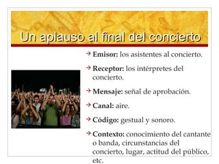 Un aplauso al final del conciertoUn aplauso al final del concierto
 Emisor: los asistentes al concierto.
 Receptor: los intérpretes del
concierto.
 Mensaje: señal de aprobación.
 Canal: aire.
 Código: gestual y sonoro.
 Contexto: conocimiento del cantante
o banda, circunstancias del
concierto, lugar, actitud del público,
etc.
 