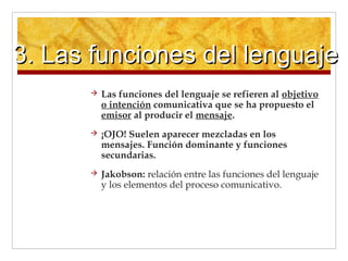 3. Las funciones del lenguaje3. Las funciones del lenguaje
 Las funciones del lenguaje se refieren al objetivo
o intención comunicativa que se ha propuesto el
emisor al producir el mensaje.
 ¡OJO! Suelen aparecer mezcladas en los
mensajes. Función dominante y funciones
secundarias.
 Jakobson: relación entre las funciones del lenguaje
y los elementos del proceso comunicativo.
 