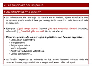 4. LAS FUNCIONES DEL LENGUAJE
FUNCIÓN EXPRESIVA o EMOTIVA
• La información del mensaje se centra en el emisor, quien exterioriza sus
emociones y estados de ánimo; por consiguiente, su actitud ante lo comunicado
es subjetiva.
• Ejemplos: ¡Ojalá venga pronto! (deseo), ¡Oh, qué maravilla! ¡Genial! (asombro,
admiración), ¿Eso dijo? ¿De verdad? (duda, extrañeza).
• Recursos propios de los mensajes lingüísticos con función expresiva:
• Entonación exclamativa
• Interjecciones
• Sufijos apreciativos
• Modo subjuntivo
• Adjetivos y adverbios valorativos.
• Léxico connotativo…
• La función expresiva es frecuente en los textos literarios —sobre todo de
carácter lírico—, argumentativos y, en general, en el habla coloquial
 