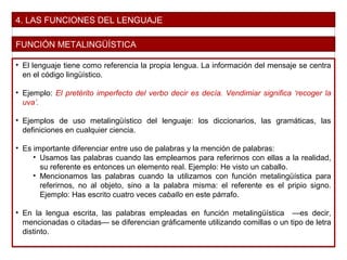 4. LAS FUNCIONES DEL LENGUAJE
FUNCIÓN METALINGÜÍSTICA
• El lenguaje tiene como referencia la propia lengua. La información del mensaje se centra
en el código lingüístico.
• Ejemplo: El pretérito imperfecto del verbo decir es decía. Vendimiar significa ‘recoger la
uva’.
• Ejemplos de uso metalingüístico del lenguaje: los diccionarios, las gramáticas, las
definiciones en cualquier ciencia.
• Es importante diferenciar entre uso de palabras y la mención de palabras:
• Usamos las palabras cuando las empleamos para referirnos con ellas a la realidad,
su referente es entonces un elemento real. Ejemplo: He visto un caballo.
• Mencionamos las palabras cuando la utilizamos con función metalingüística para
referirnos, no al objeto, sino a la palabra misma: el referente es el pripio signo.
Ejemplo: Has escrito cuatro veces caballo en este párrafo.
• En la lengua escrita, las palabras empleadas en función metalingüística —es decir,
mencionadas o citadas— se diferencian gráficamente utilizando comillas o un tipo de letra
distinto.
 