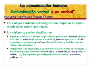 La comunicación humanaLa comunicación humana
Comunicación verbalComunicación verbal y no verbal”y no verbal”
CÓDIGOS O SISTEMAS SEMIOLÓGICOS
 Los códigos o sistemas semiológicos son conjuntos de signos
relacionados entre sí por reglas.
 Los códigos se pueden clasificar en:
 Según los sentidos por los que los percibimos pueden ser : visuales (pintura
o escritura), auditivos (lengua oral o música), olfativos (perfumes), táctiles
(estrechar las manos) y gustativos (sabores). Visuales y auditivos son los
códigos más abundantes.
 Lingüísticos y no lingüísticos. Los primeros están formados por la lengua y
por los códigos que derivan de ella (el habla, la escritura, la taquigrafía, el
braille, ...), y los segundos, por códigos de diferentes tipos (numéricos,
gráficos, ...).
 