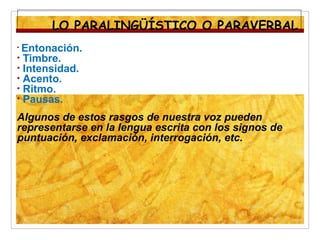 • Entonación.
• Timbre.
• Intensidad.
• Acento.
• Ritmo.
• Pausas.
Algunos de estos rasgos de nuestra voz pueden
representarse en la lengua escrita con los signos de
puntuación, exclamación, interrogación, etc.
LO PARALINGÜÍSTICO O PARAVERBAL
 