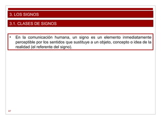 47
3. LOS SIGNOS
• En la comunicación humana, un signo es un elemento inmediatamente
perceptible por los sentidos que sustituye a un objeto, concepto o idea de la
realidad (el referente del signo).
3.1. CLASES DE SIGNOS
 