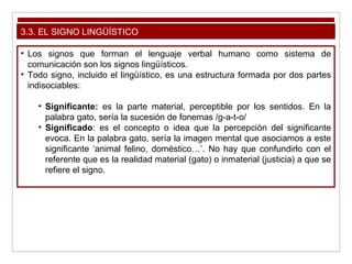 3.3. EL SIGNO LINGÜÍSTICO
• Los signos que forman el lenguaje verbal humano como sistema de
comunicación son los signos lingüísticos.
• Todo signo, incluido el lingüístico, es una estructura formada por dos partes
indisociables:
• Significante: es la parte material, perceptible por los sentidos. En la
palabra gato, sería la sucesión de fonemas /g-a-t-o/
• Significado: es el concepto o idea que la percepción del significante
evoca. En la palabra gato, sería la imagen mental que asociamos a este
significante ‘animal felino, doméstico…’. No hay que confundirlo con el
referente que es la realidad material (gato) o inmaterial (justicia) a que se
refiere el signo.
 