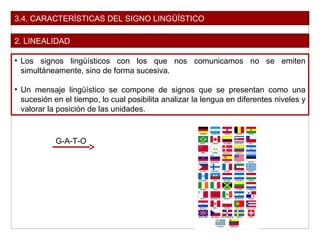 3.4. CARACTERÍSTICAS DEL SIGNO LINGÜÍSTICO
2. LINEALIDAD
• Los signos lingüísticos con los que nos comunicamos no se emiten
simultáneamente, sino de forma sucesiva.
• Un mensaje lingüístico se compone de signos que se presentan como una
sucesión en el tiempo, lo cual posibilita analizar la lengua en diferentes niveles y
valorar la posición de las unidades.
G-A-T-O
 