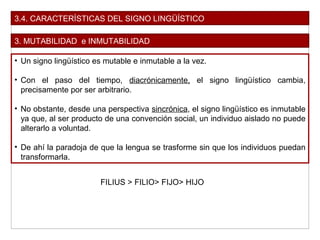 3.4. CARACTERÍSTICAS DEL SIGNO LINGÜÍSTICO
3. MUTABILIDAD e INMUTABILIDAD
• Un signo lingüístico es mutable e inmutable a la vez.
• Con el paso del tiempo, diacrónicamente, el signo lingüístico cambia,
precisamente por ser arbitrario.
• No obstante, desde una perspectiva sincrónica, el signo lingüístico es inmutable
ya que, al ser producto de una convención social, un individuo aislado no puede
alterarlo a voluntad.
• De ahí la paradoja de que la lengua se trasforme sin que los individuos puedan
transformarla.
FILIUS > FILIO> FIJO> HIJO
 