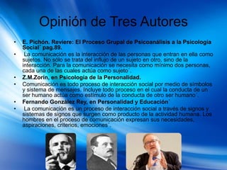 Opinión de Tres Autores
• E. Pichón. Reviere: El Proceso Grupal de Psicoanálisis a la Psicología
Social´ pag.89.
• La comunicación es la interacción de las personas que entran en ella como
sujetos. No sólo se trata del influjo de un sujeto en otro, sino de la
interacción. Para la comunicación se necesita como mínimo dos personas,
cada una de las cuales actúa como sujeto´.
• Z.M.Zorín, en Psicología de la Personalidad.
• Comunicación es todo proceso de interacción social por medio de símbolos
y sistema de mensajes. Incluye todo proceso en el cual la conducta de un
ser humano actúa como estímulo de la conducta de otro ser humano´.
• Fernando González Rey, en Personalidad y Educación´
• La comunicación es un proceso de interacción social a través de signos y
sistemas de signos que surgen como producto de la actividad humana. Los
hombres en el proceso de comunicación expresan sus necesidades,
aspiraciones, criterios, emociones´.
 