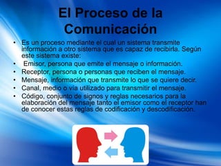 El Proceso de la
Comunicación
• Es un proceso mediante el cual un sistema transmite
información a otro sistema que es capaz de recibirla. Según
este sistema existe:
• Emisor, persona que emite el mensaje o información.
• Receptor, persona o personas que reciben el mensaje.
• Mensaje, información que transmite lo que se quiere decir.
• Canal, medio o vía utilizado para transmitir el mensaje.
• Código, conjunto de signos y reglas necesarios para la
elaboración del mensaje tanto el emisor como el receptor han
de conocer estas reglas de codificación y descodificación.
 