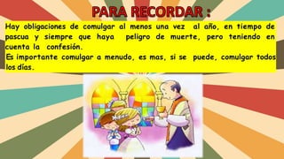 Hay obligaciones de comulgar al menos una vez al año, en tiempo de
pascua y siempre que haya peligro de muerte, pero teniendo en
cuenta la confesión.
Es importante comulgar a menudo, es mas, si se puede, comulgar todos
los días.