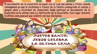 El sacramento de la eucaristía es aquel con el cual nos unimos a Cristo cuando
comulgamos, ya que lo recibimos a travez de la Hostia consagrada el cuerpo y
sangre, alma y divinidad de Jesucristo. Jesús instituyó el sacramento de la
Eucaristia en la ultima cena La institución de la Eucaristía, tuvo lugar durante
la última cena pascual que celebró con sus discípulos.