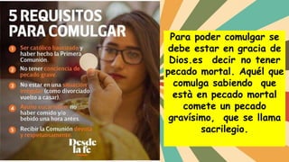 Para poder comulgar se
debe estar en gracia de
Dios.es decir no tener
pecado mortal. Aquél que
comulga sabiendo que
està en pecado mortal
comete un pecado
gravísimo, que se llama
sacrilegio.