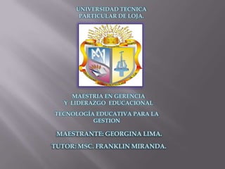 UNIVERSIDAD TECNICA
       PARTICULAR DE LOJA.




     MAESTRIA EN GERENCIA
   Y LIDERAZGO EDUCACIONAL
TECNOLOGÍA EDUCATIVA PARA LA
          GESTION

 MAESTRANTE: GEORGINA LIMA.
TUTOR: MSC. FRANKLIN MIRANDA.
 