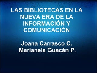 LAS BIBLIOTECAS EN LA
  NUEVA ERA DE LA
   INFORMACIÓN Y
    COMUNICACIÓN

  Joana Carrasco C.
  Marianela Guacán P.
 