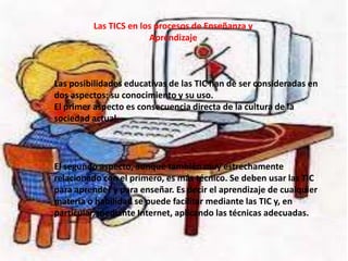 Las TICS en los procesos de Enseñanza y
Aprendizaje
Las posibilidades educativas de las TIC han de ser consideradas en
dos aspectos: su conocimiento y su uso.
El primer aspecto es consecuencia directa de la cultura de la
sociedad actual.
El segundo aspecto, aunque también muy estrechamente
relacionado con el primero, es más técnico. Se deben usar las TIC
para aprender y para enseñar. Es decir el aprendizaje de cualquier
materia o habilidad se puede facilitar mediante las TIC y, en
particular, mediante Internet, aplicando las técnicas adecuadas.
 