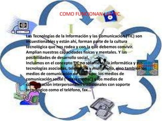 COMO FUNCIONAN LAS TIC.
Las Tecnologías de la Información y las Comunicación (TIC) son
incuestionables y están ahí, forman parte de la cultura
tecnológica que nos rodea y con la que debemos convivir.
Amplían nuestras capacidades físicas y mentales. Y las
posibilidades de desarrollo social.
Incluimos en el concepto TIC no solamente la informática y sus
tecnologías asociadas, telemática y multimedia, sino también los
medios de comunicación de todo tipo: los medios de
comunicación social ("mass media") y los medios de
comunicación interpersonales tradicionales con soporte
tecnológico como el teléfono, fax...
 