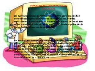 IMPORTANCIAS DE LAS TIC EN LA
EDUCACION
Las nuevas Tecnologías de la Información y de la Comunicación han
evolucionado espectacularmente en los últimos años, debidas
especialmente a su capacidad de interconexión a través de la Red. Esta
nueva fase de desarrollo va a tener gran impacto en la organización de
la enseñanza y el proceso de aprendizaje.
Las innovaciones tecnológicas han proporcionado a la humanidad
canales nuevos de comunicación e inmensas fuentes de información
que difunden modelos de comportamiento social, actitudes, valores,
formas de organización, etc. Hemos pasado de una situación donde la
información era un bien escaso a otra en donde la información es
tremendamente abundante, incluso excesiva. Vivimos inmersos en la
llamada sociedad de la información.
 