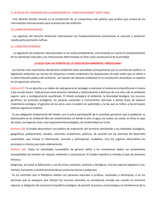9. LA REGLA DEL CONSENSO EN LA GENERACIÓN DEL “DERECHO BLANDO” (SOFT LAW):
Este derecho blando consiste en la constitución de un compromiso más político que jurídico que emana de los
instrumentos internacionales para la protección del ambiente.
10. CARÁCTER PREVENTIVO:
Los objetivos del Derecho Ambiental Internacional son fundamentalmente preventivos, la coacción a posteriori
resulta particularmente ineficaz.
11. CARÁCTER SISTÉMICO:
La regulación de conductas internacionales no se realiza aisladamente, sino teniendo en cuenta el comportamiento
de los elementos naturales y las interacciones determinadas en ellos como consecuencia de la actividad.
¿CUALES SON LAS FUENTES DE LA LEGISLACIÓN AMBIENTAL VENEZOLANA?
Las fuentes más importantes del derecho ambiental están precedidas principalmente por la constitución política, la
legislación ambiental, las normas de relevancia o interés ambiental y las disposiciones de todo orden que se refiere a
la administración pública del ambiente. Las fuentes del derecho ambiental en la constitución venezolana se expresa
en los siguientes artículos:
Artículo 127: Es un derecho y un deber de cada generación proteger y mantener el ambiente en beneficio de sí misma
y del mundo futuro. Toda persona tiene derecho individual y colectivamente a disfrutar de una vida y de un ambiente
seguro, sano y ecológicamente equilibrado. El Estado protegerá el ambiente, la diversidad biológica, los recursos
genéticos, los procesos ecológicos, los parques nacionales y monumentos naturales y demás áreas de especial
importancia ecológica. El genoma de los seres vivos no podrá ser patentado, y la ley que se refiera a los principios
bióticos regulará la materia.
Es una obligación fundamental del Estado, con la activa participación de la sociedad, garantizar que la población se
desenvuelva en un ambiente libre de contaminación, en donde el aire, el agua, los suelos, las costas, el clima, la capa
de ozono, las especies vivas, sean especialmente protegidos, de conformidad con la ley.
Artículo 128. El Estado desarrollará una política de ordenación del territorio atendiendo a las realidades ecológicas,
geográficas, poblacionales, sociales, culturales, económicas, políticas, de acuerdo con las premisas del desarrollo
sustentable, que incluya la información, consulta y participación ciudadana. Una ley orgánica desarrollará los
principios y criterios para este ordenamiento.
Artículo 129. Todas las actividades susceptibles de generar daños a los ecosistemas deben ser previamente
acompañadas de estudios de impacto ambiental y sociocultural. El Estado impedirá la entrada al país de desechos
tóxicos y
peligrosos, así como la fabricación y uso de armas nucleares, químicas y biológicas. Una ley especial regulará el uso,
manejo, transporte y almacenamiento de las sustancias tóxicas y peligrosas.
En los contratos que la República celebre con personas naturales o jurídicas, nacionales o extranjeras, o en los
permisos que se otorguen, que afecten los recursos naturales, se considerará incluida aun cuando no estuviere
expresa, la obligación de conservar el equilibrio ecológico, de permitir el acceso a la tecnología y la transferencia de la
 
