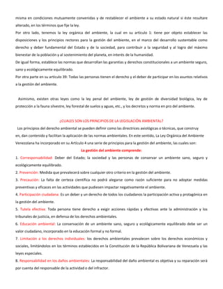 misma en condiciones mutuamente convenidas y de restablecer el ambiente a su estado natural si éste resultare
alterado, en los términos que fije la ley.
Por otro lado, tenemos la ley orgánica del ambiente, la cual en su artículo 1: tiene por objeto establecer las
disposiciones y los principios rectores para la gestión del ambiente, en el marco del desarrollo sustentable como
derecho y deber fundamental del Estado y de la sociedad, para contribuir a la seguridad y al logro del máximo
bienestar de la población y al sostenimiento del planeta, en interés de la humanidad.
De igual forma, establece las normas que desarrollan las garantías y derechos constitucionales a un ambiente seguro,
sano y ecológicamente equilibrado.
Por otra parte en su artículo 39: Todas las personas tienen el derecho y el deber de participar en los asuntos relativos
a la gestión del ambiente.
Asimismo, existen otras leyes como la ley penal del ambiente, ley de gestión de diversidad biológica, ley de
protección a la fauna silvestre, ley forestal de suelos y aguas, etc., y los decretos y norma en pro del ambiente.
¿CUALES SON LOS PRINCIPIOS DE LA LEGISLACIÓN AMBIENTAL?
Los principios del derecho ambiental se pueden definir como las directrices axiológicas o técnicas, que construy
en, dan contenido y facilitan la aplicación de las normas ambientales. En este sentido, La Ley Orgánica del Ambiente
Venezolana ha incorporado en su Artículo 4 una serie de principios para la gestión del ambiente, las cuales son:
La gestión del ambiente comprende:
1. Corresponsabilidad: Deber del Estado; la sociedad y las personas de conservar un ambiente sano, seguro y
ecológicamente equilibrado.
2. Prevención: Medida que prevalecerá sobre cualquier otro criterio en la gestión del ambiente.
3. Precaución: La falta de certeza científica no podrá alegarse como razón suficiente para no adoptar medidas
preventivas y eficaces en las actividades que pudiesen impactar negativamente el ambiente.
4. Participación ciudadana: Es un deber y un derecho de todos los ciudadanos la participación activa y protagónica en
la gestión del ambiente.
5. Tutela efectiva: Toda persona tiene derecho a exigir acciones rápidas y efectivas ante la administración y los
tribunales de justicia, en defensa de los derechos ambientales.
6. Educación ambiental: La conservación de un ambiente sano, seguro y ecológicamente equilibrado debe ser un
valor ciudadano, incorporado en la educación formal y no formal.
7. Limitación a los derechos individuales: los derechos ambientales prevalecen sobre los derechos económicos y
sociales, limitándolos en los términos establecidos en la Constitución de la República Bolivariana de Venezuela y las
leyes especiales.
8. Responsabilidad en los daños ambientales: La responsabilidad del daño ambiental es objetiva y su reparación será
por cuenta del responsable de la actividad o del infractor.
 