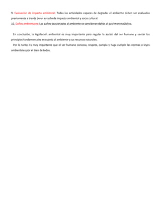 9. Evaluación de impacto ambiental: Todas las actividades capaces de degradar el ambiente deben ser evaluadas
previamente a través de un estudio de impacto ambiental y socio cultural.
10. Daños ambientales: Los daños ocasionados al ambiente se consideran daños al patrimonio público.
En conclusión, la legislación ambiental es muy importante para regular la acción del ser humano y sentar los
principios fundamentales en cuanto al ambiente y sus recursos naturales.
Por lo tanto, Es muy importante que el ser humano conozca, respete, cumpla y haga cumplir las normas o leyes
ambientales por el bien de todos.
 
