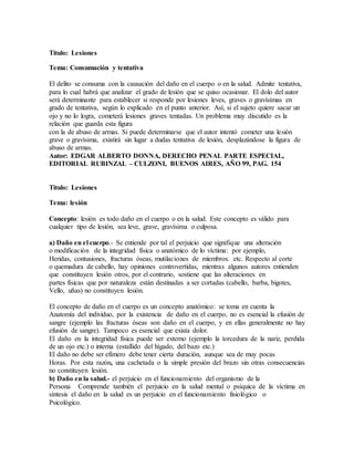 Titulo: Lesiones
Tema: Consumación y tentativa
El delito se consuma con la causación del daño en el cuerpo o en la salud. Admite tentativa,
para lo cual habrá que analizar el grado de lesión que se quiso ocasionar. El dolo del autor
será determinante para establecer si responde por lesiones leves, graves o gravísimas en
grado de tentativa, según lo explicado en el punto anterior. Así, si el sujeto quiere sacar un
ojo y no lo logra, cometerá lesiones graves tentadas. Un problema muy discutido es la
relación que guarda esta figura
con la de abuso de armas. Si puede determinarse que el autor intentó cometer una lesión
grave o gravísima, existirá sin lugar a dudas tentativa de lesión, desplazándose la figura de
abuso de armas.
Autor: EDGAR ALBERTO DONNA, DERECHO PENAL PARTE ESPECIAL,
EDITORIAL RUBINZAL – CULZONI, BUENOS AIRES, AÑO 99, PAG. 154
Titulo: Lesiones
Tema: lesión
Concepto: lesión es todo daño en el cuerpo o en la salud. Este concepto es válido para
cualquier tipo de lesión, sea leve, grave, gravísima o culposa.
a) Daño en el cuerpo.- Se entiende por tal el perjuicio que signifique una alteración
o modificación de la integridad física o anatómico de lo víctima: por ejemplo,
Heridas, contusiones, fracturas óseas, mutilaciones de miembros. etc. Respecto al corte
o quemadura de cabello, hay opiniones controvertidas, mientras algunos autores entienden
que constituyen lesión otros, por el contrario, sostiene que las alteraciones en
partes físicas que por naturaleza están destinadas a ser cortadas (cabello, barba, bigotes,
Vello, uñas) no constituyen lesión.
El concepto de daño en el cuerpo es un concepto anatómico: se toma en cuenta la
Anatomía del individuo, por la existencia de daño en el cuerpo, no es esencial la efusión de
sangre (ejemplo las fracturas óseas son daño en el cuerpo, y en ellas generalmente no hay
efusión de sangre). Tampoco es esencial que exista dolor.
El daño en la integridad física puede ser externo (ejemplo la torcedura de la nariz, perdida
de un ojo etc.) o interna (estallido del hígado, del bazo etc.)
El daño no debe ser efímero debe tener cierta duración, aunque sea de muy pocas
Horas. Por esta razón, una cachetada o la simple presión del brazo sin otras consecuencias
no constituyen lesión.
b) Daño en la salud.- el perjuicio en el funcionamiento del organismo de la
Persona Comprende también el perjuicio en la salud mental o psíquica de la víctima en
síntesis el daño en la salud es un perjuicio en el funcionamiento fisiológico o
Psicológico.
 