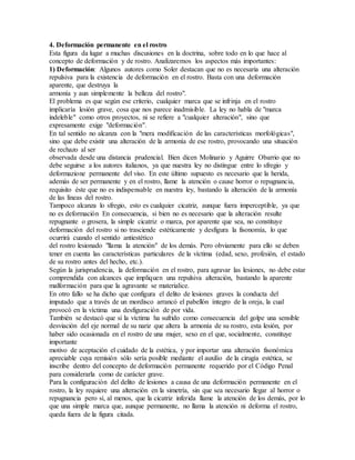 4. Deformación permanente en el rostro
Esta figura da lugar a muchas discusiones en la doctrina, sobre todo en lo que hace al
concepto de deformación y de rostro. Analizaremos los aspectos más importantes:
1) Deformación: Algunos autores como Soler destacan que no es necesaria una alteración
repulsiva para la existencia de deformación en el rostro. Basta con una deformación
aparente, que destruya la
armonía y aun simplemente la belleza del rostro".
El problema es que según ese criterio, cualquier marca que se infrinja en el rostro
implicaría lesión grave, cosa que nos parece inadmisible. La ley no habla de "marca
indeleble" como otros proyectos, ni se refiere a "cualquier alteración", sino que
expresamente exige "deformación".
En tal sentido no alcanza con la "mera modificación de las características morfológicas",
sino que debe existir una alteración de la armonía de ese rostro, provocando una situación
de rechazo al ser
observada desde una distancia prudencial. Bien dicen Molinario y Aguirre Obarrio que no
debe seguirse a los autores italianos, ya que nuestra ley no distingue entre lo sfregio y
deformazione permanente del viso. En este último supuesto es necesario que la herida,
además de ser permanente y en el rostro, llame la atención o cause horror o repugnancia,
requisito éste que no es indispensable en nuestra ley, bastando la alteración de la armonía
de las líneas del rostro.
Tampoco alcanza lo sfregio, esto es cualquier cicatriz, aunque fuera imperceptible, ya que
no es deformación En consecuencia, si bien no es necesario que la alteración resulte
repugnante o grosera, la simple cicatriz o marca, por aparente que sea, no constituye
deformación del rostro si no trasciende estéticamente y desfigura la fisonomía, lo que
ocurrirá cuando el sentido antiestético
del rostro lesionado "llama la atención" de los demás. Pero obviamente para ello se deben
tener en cuenta las características particulares de la víctima (edad, sexo, profesión, el estado
de su rostro antes del hecho, etc.).
Según la jurisprudencia, la deformación en el rostro, para agravar las lesiones, no debe estar
comprendida con alcances que impliquen una repulsiva alteración, bastando la aparente
malformación para que la agravante se materialice.
En otro fallo se ha dicho que configura el delito de lesiones graves la conducta del
imputado que a través de un mordisco arrancó el pabellón íntegro de la oreja, la cual
provocó en la víctima una desfiguración de por vida.
También se destacó que si la víctima ha sufrido como consecuencia del golpe una sensible
desviación del eje normal de su nariz que altera la armonía de su rostro, esta lesión, por
haber sido ocasionada en el rostro de una mujer, sexo en el que, socialmente, constituye
importante
motivo de aceptación el cuidado de la estética, y por importar una alteración fisonómica
apreciable cuya remisión sólo sería posible mediante el auxilio de la cirugía estética, se
inscribe dentro del concepto de deformación permanente requerido por el Código Penal
para considerarla como de carácter grave.
Para la configuración del delito de lesiones a causa de una deformación permanente en el
rostro, la ley requiere una alteración en la simetría, sin que sea necesario llegar al horror o
repugnancia pero sí, al menos, que la cicatriz inferida llame la atención de los demás, por lo
que una simple marca que, aunque permanente, no llama la atención ni deforma el rostro,
queda fuera de la figura citada.
 