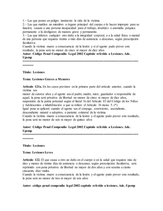 1.− Las que ponen en peligro inminente la vida de la víctima.
2.− Las que mutilan un miembro u órgano principal del cuerpo o lo hacen impropio para su
función, causan a una persona incapacidad para el trabajo, invalidez o anomalía psíquica
permanente o la desfiguran de manera grave y permanente.
3.− Las que infieren cualquier otro daño a la integridad corporal, o a la salud física o mental
de una persona que requiera treinta o más días de asistencia o descanso, según prescripción
facultativa.
Cuando la víctima muere a consecuencia de la lesión y si el agente pudo prever este
resultado, la pena será no menor de cinco ni mayor de diez años
Autor: Código Penal Compendio Legal 2002 Capítulo referido a Lesiones. Ade.
Upsmp
================================================================
======
Titulo: Lesiones
Tema: Lesiones Graves a Menores
Artículo 121a. En los casos previstos en la primera parte del artículo anterior, cuando la
víctima sea
menor de catorce años y el agente sea el padre, madre, tutor, guardador o responsable de
aquel, la pena será privativa de libertad no menor de cinco ni mayor de diez años,
suspensión de la patria potestad según el literal b) del Artículo 83 del Código de los Niños
y Adolescentes e inhabilitación a que se refiere el Artículo 36 inciso 5. (*)
Igual pena se aplicará cuando el agente sea el cónyuge, conviviente, ascendiente,
descendiente natural o adoptivo, o pariente colateral de la víctima.
Cuando la víctima muera a consecuencia de la lesión y el agente pudo prever este resultado,
la pena será no menor de seis ni mayor de quince años
Autor: Código Penal Compendio Legal 2002 Capítulo referido a Lesiones. Ade.
Upsmp
================================================================
======
Titulo: Lesiones
Tema: Lesiones Leves
Artículo 122. El que causa a otro un daño en el cuerpo o en la salud que requiera más de
diez y menos de treinta días de asistencia o descanso, según prescripción facultativa, será
reprimido con pena privativa de libertad no mayor de dos años y con sesenta a ciento
cincuenta días−multa.
Cuando la víctima muere a consecuencia de la lesión y el agente pudo prever este resultado,
la pena será no menor de tres ni mayor de seis años
Autor: código penal compendio legal 2002 capítulo referido a lesiones. Ade. Upsmp
 