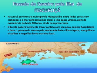 Passeio de Saveiro pela Ilha  de  ITACURUÇÁItacurucá pertence ao município de Mangaratiba  entre lindas serras com cachoeiras e o mar com belíssimas praias e ilha quase virgens, alem da exuberância da Mata Atlântica, ainda bem preservada.O turista poderá facilmente travar contato com seu povo, sempre hospitaleiro e fazer o  passeio de saveiro pela exuberante baia e ilhas virgens,  mergulhar e visualizar a magnífica fauna marinha local.