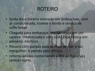 ROTEIROSaída dia e horário marcado em ônibus luxo, com ar condicionado, toalete a bordo e serviço de coffe breakChegada para embarque  em Itacuruça em um saveiro  credenciado e com vasta experiência em passeios  náuticosPasseio com parada para banhos de mar e sol, mergulhos  e parada para almoço .retorno ao cais contornando a ilha de Itacuruça  sentido norte.