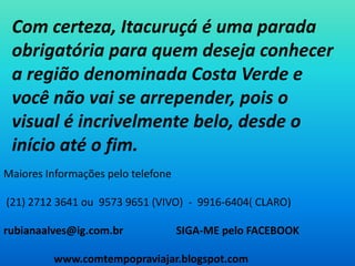 Com certeza, Itacuruçá é uma parada obrigatória para quem deseja conhecer a região denominada Costa Verde e você não vai se arrepender, pois o visual é incrivelmente belo, desde o início até o fim.Maiores Informações pelo telefone (21) 2712 3641 ou  9573 9651 (VIVO)  -  9916-6404( CLARO)rubianaalves@ig.com.br                    SIGA-ME pelo FACEBOOK                   www.comtempopraviajar.blogspot.com