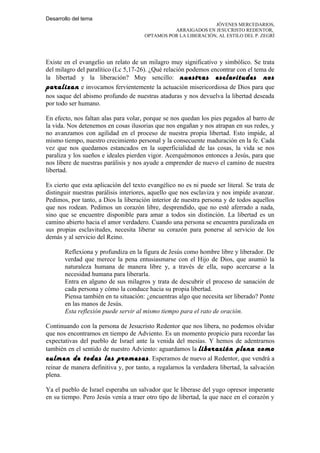 Desarrollo del tema
                                                               JÓVENES MERCEDARIOS,
                                                ARRAIGADOS EN JESUCRISTO REDENTOR,
                                      OPTAMOS POR LA LIBERACIÓN, AL ESTILO DEL P. ZEGRÍ




Existe en el evangelio un relato de un milagro muy significativo y simbólico. Se trata
del milagro del paralítico (Lc 5,17-26). ¿Qué relación podemos encontrar con el tema de
la libertad y la liberación? Muy sencillo: nuestras esclavitudes nos
paralizan e invocamos fervientemente la actuación misericordiosa de Dios para que
nos saque del abismo profundo de nuestras ataduras y nos devuelva la libertad deseada
por todo ser humano.

En efecto, nos faltan alas para volar, porque se nos quedan los pies pegados al barro de
la vida. Nos detenemos en cosas ilusorias que nos engañan y nos atrapan en sus redes, y
no avanzamos con agilidad en el proceso de nuestra propia libertad. Esto impide, al
mismo tiempo, nuestro crecimiento personal y la consecuente maduración en la fe. Cada
vez que nos quedamos estancados en la superficialidad de las cosas, la vida se nos
paraliza y los sueños e ideales pierden vigor. Acerquémonos entonces a Jesús, para que
nos libere de nuestras parálisis y nos ayude a emprender de nuevo el camino de nuestra
libertad.

Es cierto que esta aplicación del texto evangélico no es ni puede ser literal. Se trata de
distinguir nuestras parálisis interiores, aquello que nos esclaviza y nos impide avanzar.
Pedimos, por tanto, a Dios la liberación interior de nuestra persona y de todos aquellos
que nos rodean. Pedimos un corazón libre, desprendido, que no esté aferrado a nada,
sino que se encuentre disponible para amar a todos sin distinción. La libertad es un
camino abierto hacia el amor verdadero. Cuando una persona se encuentra paralizada en
sus propias esclavitudes, necesita liberar su corazón para ponerse al servicio de los
demás y al servicio del Reino.

       Reflexiona y profundiza en la figura de Jesús como hombre libre y liberador. De
       verdad que merece la pena entusiasmarse con el Hijo de Dios, que asumió la
       naturaleza humana de manera libre y, a través de ella, supo acercarse a la
       necesidad humana para liberarla.
       Entra en alguno de sus milagros y trata de descubrir el proceso de sanación de
       cada persona y cómo la conduce hacia su propia libertad.
       Piensa también en tu situación: ¿encuentras algo que necesita ser liberado? Ponte
       en las manos de Jesús.
       Esta reflexión puede servir al mismo tiempo para el rato de oración.

Continuando con la persona de Jesucristo Redentor que nos libera, no podemos olvidar
que nos encontramos en tiempo de Adviento. Es un momento propicio para recordar las
expectativas del pueblo de Israel ante la venida del mesías. Y hemos de adentrarnos
también en el sentido de nuestro Adviento: aguardamos la liberación plena como
culmen de todas las promesas . Esperamos de nuevo al Redentor, que vendrá a
reinar de manera definitiva y, por tanto, a regalarnos la verdadera libertad, la salvación
plena.

Ya el pueblo de Israel esperaba un salvador que le liberase del yugo opresor imperante
en su tiempo. Pero Jesús venía a traer otro tipo de libertad, la que nace en el corazón y
 