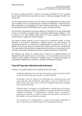 Desarrollo del tema
                                                                JÓVENES MERCEDARIOS,
                                                 ARRAIGADOS EN JESUCRISTO REDENTOR,
                                       OPTAMOS POR LA LIBERACIÓN, AL ESTILO DEL P. ZEGRÍ



En efecto, la misma vida del P. Zegrí es un camino de libertad. Él vivió su propio
proceso interior de liberación; por tanto, la teoría y el ideal que propugnó los aplicó a su
misma vida.

En este sentido, podemos afirmar que el P. Zegrí se fue desprendiendo de todo aquello
que le impedía vivir en su propia persona el carisma de liberación y redención que él
había transmitido a la Congregación. Él, que lo había poseído todo, se fue despojando
de todo hasta encontrar la libertad plena de los santos, los amigos de Dios.

De esta forma, encontramos una primera etapa de su trayectoria en la que predominaba
el éxito y la actividad, los grandes logros y los mejores ideales hechos realidad. La vida
le sonreía, y el P. Zegrí también sabía sonreír a la vida y agradecer al Señor de la
historia todos los regalos que estaba recibiendo.

Pero desde el mismo momento en que el destino de su trayectoria cambia, la vida le
introduce en una etapa de sufrimiento y aparente fracaso a los ojos humanos. Por
circunstancias ajenas a su voluntad, fue experimentando la lejanía de los suyos y la
pérdida de todo lo que hasta el momento había supuesto para él éxito y prosperidad.
Tuvo que asumir el mismo destino compartido por los profetas: ser consecuente con su
vocación a la santidad y abandonarse en Dios en aquellos momentos de sufrimiento.

Sin embargo, este proceso le condujo hacia la meta de la verdadera libertad. Fue
despojado de todo aquello que no es necesario y se fue acercando cada vez más al
corazón de Dios, donde se encuentra el verdadero amor y la verdadera felicidad. Así
experimentó la libertad de los salvados y redimidos, la libertad de los santos.


Frases del P. Zegrí sobre la libertad (extraídas de Sermones)
Comenta, si es posible, algunas de las siguientes frases del P. Zegrí:

       No debemos gloriarnos sino en la cruz de Jesucristo, en quien está nuestra salud,
       la vida y la resurrección, que nos salvó y nos dio la libertad.

       Levantando, sobre las ruinas de la civilización, una civilización nueva, más
       suave, más pura, más humanitaria, más perfecta, cual es la civilización de su
       Divino Pastor que venía a dar a la tierra la verdadera libertad, la verdadera
       vida, el positivo bienestar.

       El Divino Pastor, al establecer la sociedad sobre las sólidas bases de la justicia,
       al mismo tiempo que santifica la obediencia y recrimina fuertemente la tiranía,
       estableció la libertad. Y, estableciendo la libertad, fueron reconocidos y
       respetados los derechos, se suavizó la vida social. Suavizada la vida social, se
       hizo amable y este amor afirmó la sociedad.

       Los moradores de la ciudad divina, los hijos de las promesas figurados en
       Isaac, somos libres con la libertad que nos ha conquistado Jesucristo.
 