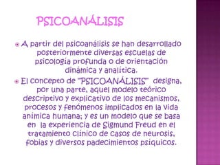 Psicoanálisis A partir del psicoanálisis se han desarrollado posteriormente diversas escuelas de psicología profunda o de orientación dinámica y analítica.El concepto de “PSICOANÁLISIS”  designa, por una parte, aquel modelo teórico descriptivo y explicativo de los mecanismos, procesos y fenómenos implicados en la vida anímica humana; y es un modelo que se basa en  la experiencia de Sigmund Freud en el tratamiento clínico de casos de neurosis, fobias y diversos padecimientos psíquicos.