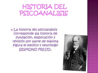HISTORIA DEL PSICOANALISIS La historia del psicoanálisis corresponde ala historia de fundación, elaboración y revisión por parte de máxima figura el medico y neurólogo SIGMUND FREUD. 