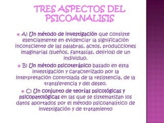 TRES ASPECTOS DEL PSICOANALISISA) Un método de investigación que consiste esencialmente en evidenciar la significación inconsciente de las palabras, actos, producciones imaginarias (sueños, fantasías, delirios) de un individuo. B) Un método psicoterápico basado en esta investigación y caracterizado por la interpretación controlada de la resistencia, de la transferencia y del deseo. C) Un conjunto de teorías psicológicas y psicopatológicas en las que se sistematizan los datos aportados por el método psicoanalítico de investigación y de tratamiento