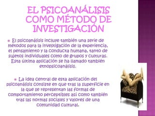 El psicoanálisis como método de investigaciónEl psicoanálisis incluye también una serie de métodos para la investigación de la experiencia, el pensamiento y la conducta humana, tanto de sujetos individuales como de grupos y culturas. Esta última aplicación se ha llamado también etnopsicoanálisis.La idea central de esta aplicación del psicoanálisis consiste en que tras la superficie en la que se representan las formas de comportamiento perceptibles así como también tras las normas sociales y valores de una comunidad cultural.