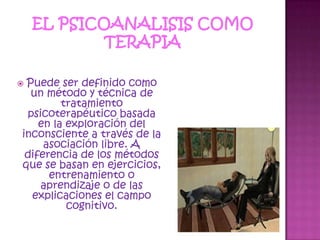 EL PSICOANALISIS COMO TERAPIA Puede ser definido como un método y técnica de tratamiento psicoterapéutico basada en la exploración del inconsciente a través de la asociación libre. A diferencia de los métodos que se basan en ejercicios, entrenamiento o aprendizaje o de las explicaciones el campo cognitivo.